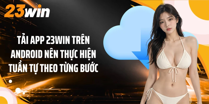 Tải App 2 Tải app 23WIN trên Android nên thực hiện tuần tự theo từng bước